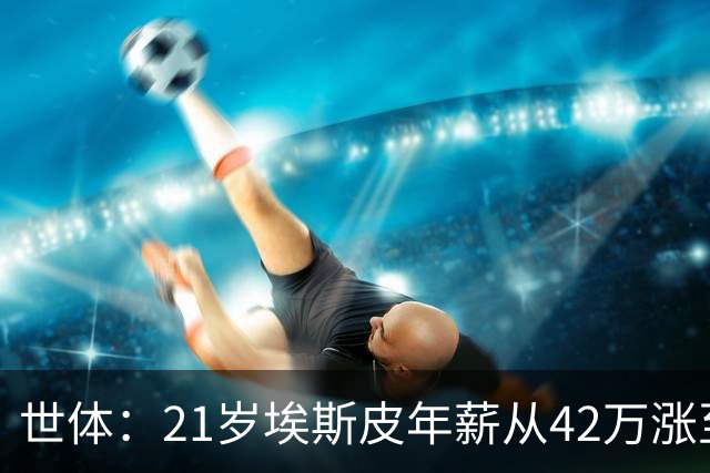 世体：21岁埃斯皮年薪从42万涨至360万，粉丝翻倍