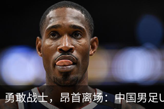 勇敢战士，昂首离场：中国男足U23的拼搏精神