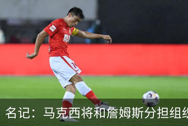 名记：马克西将和詹姆斯分担组织任务 后者无需过度掌控球权