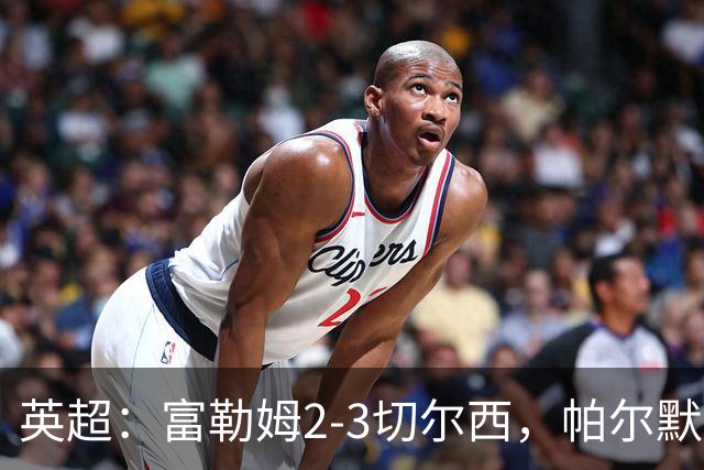 英超：富勒姆2-3切尔西，帕尔默传射，罗杰斯处子球